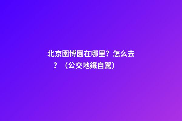 北京園博園在哪里？怎么去？（公交+地鐵+自駕）